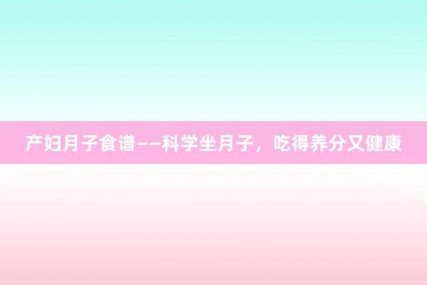 产妇月子食谱——科学坐月子，吃得养分又健康