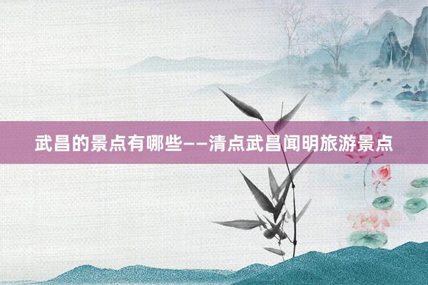 武昌的景点有哪些——清点武昌闻明旅游景点