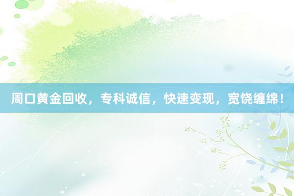 周口黄金回收，专科诚信，快速变现，宽饶缠绵！
