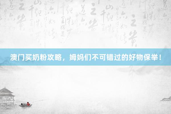 澳门买奶粉攻略，姆妈们不可错过的好物保举！