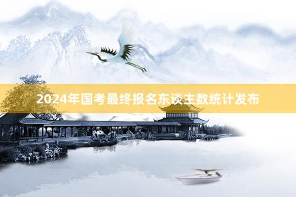 2024年国考最终报名东谈主数统计发布