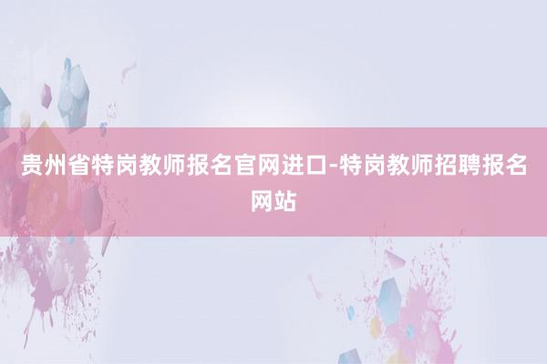 贵州省特岗教师报名官网进口-特岗教师招聘报名网站