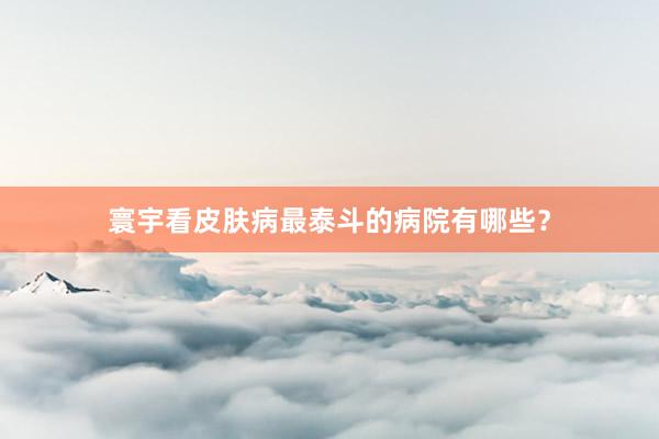 寰宇看皮肤病最泰斗的病院有哪些？