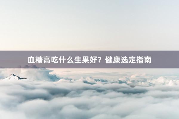 血糖高吃什么生果好？健康选定指南